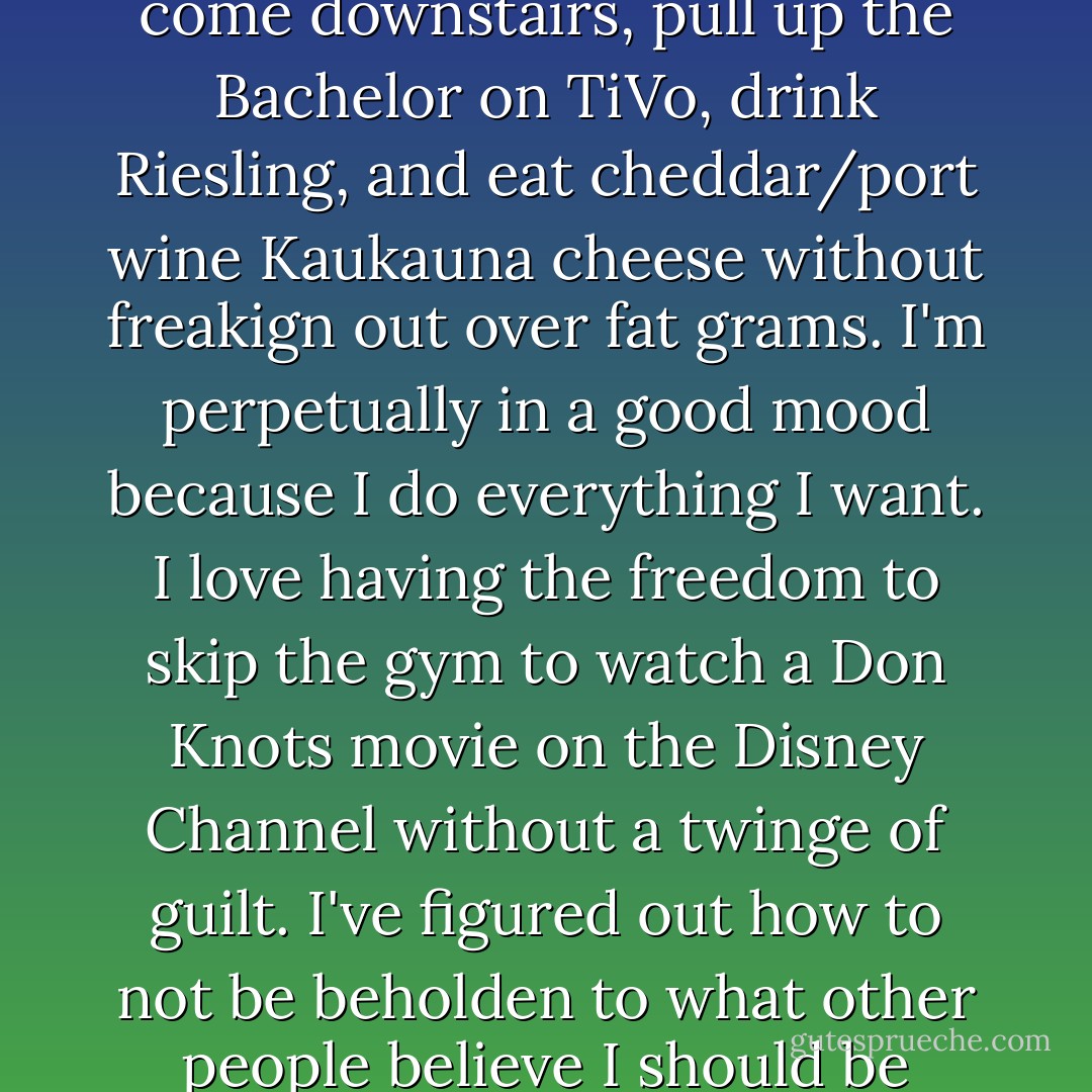 I want to change my life...except I sort of like it. I mean, I couldn't be more delighted every Monday night after Fletch goes to bed when I come downstairs, pull up the Bachelor on TiVo, drink Riesling, and eat cheddar/port wine Kaukauna cheese without freakign out over fat grams. I'm perpetually in a good mood because I do everything I want. I love having the freedom to skip the gym to watch a Don Knots movie on the Disney Channel without a twinge of guilt. I've figured out how to not be beholden to what other people believe I should be doing, and when the world tells me I ought to be a size eight, I can thumb my nose at them in complete empowerment. - Jen Lancaster