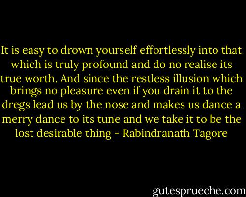 It is easy to drown yourself effortlessly into that which is truly profound and do no realise its true worth. And since the restless illusion which brings no pleasure even if you drain it to the dregs lead us by the nose and makes us dance a merry dance to its tune and we take it to be the lost desirable thing - Rabindranath Tagore
