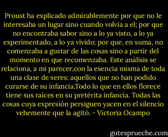 Proust ha explicado admirablemente por que no le interesaba un lugar sino cuando volvía a el; por que no encontraba sabor sino a lo ya visto, a lo ya experimentado, a lo ya vivido; por que, en suma, no comenzaba a gustar de las cosas sino a partir del momento en que recomenzaba.<br />Este análisis se relaciona, a mi parecer,con la esencia misma de toda una clase de seres: aquellos que no han podido curarse de su infancia.Todo lo que en ellos florece tiene sus raíces en su pretérita infancia. Todas las cosas cuya expresión persiguen yacen en el silencio vehemente que la agitó. - Victoria Ocampo