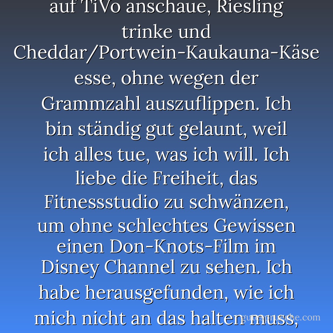 Ich will mein Leben ändern... außer, dass ich es irgendwie mag. Ich meine, ich könnte mich jeden Montagabend, nachdem Fletch ins Bett gegangen ist, nicht mehr freuen, wenn ich die Treppe runterkomme, den Bachelor auf TiVo anschaue, Riesling trinke und Cheddar/Portwein-Kaukauna-Käse esse, ohne wegen der Grammzahl auszuflippen. Ich bin ständig gut gelaunt, weil ich alles tue, was ich will. Ich liebe die Freiheit, das Fitnessstudio zu schwänzen, um ohne schlechtes Gewissen einen Don-Knots-Film im Disney Channel zu sehen. Ich habe herausgefunden, wie ich mich nicht an das halten muss, was andere Leute glauben, dass ich tun sollte, und wenn die Welt mir sagt, dass ich eine Größe acht haben sollte, kann ich ihnen in völliger Selbstbestimmung die Nase rümpfen. - Jen Lancaster<