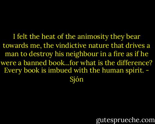 I felt the heat of the animosity they bear towards me, the vindictive nature that drives a man to destroy his neighbour in a fire as if he were a banned book...for what is the difference? Every book is imbued with the human spirit. - Sjón
