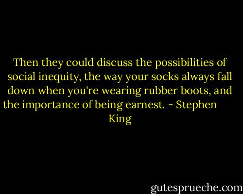 Then they could discuss the possibilities of social inequity, the way your socks always fall down when you're wearing rubber boots, and the importance of being earnest. - Stephen        King