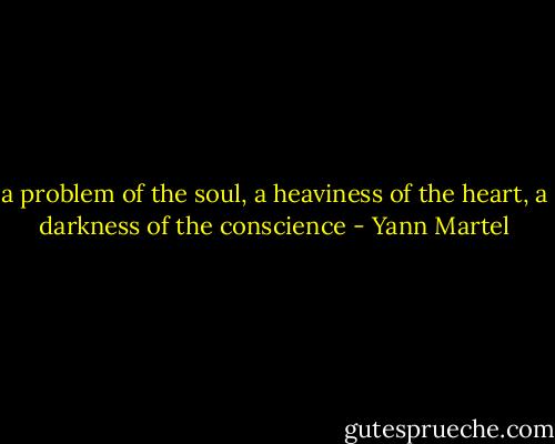 a problem of the soul, a heaviness of the heart, a darkness of the conscience - Yann Martel
