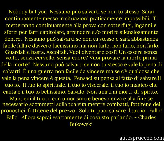 Nobody but you<br /><br />Nessuno può salvarti se non<br />tu stesso.<br />Sarai continuamente messo<br />in situazioni praticamente<br />impossibili.<br /><br />Ti metteranno continuamente alla prova<br />con sotterfugi, inganni e<br />sforzi<br />per farti capitolare, arrendere e/o morire silenziosamente<br />dentro.<br /><br />Nessuno può salvarti se non<br />tu stesso<br />e sarà abbastanza facile fallire<br />davvero facilissimo<br />ma non farlo, non farlo, non farlo.<br />Guardali e basta.<br />Ascoltali.<br />Vuoi diventare così?<br />Un essere senza volto, senza cervello, senza cuore?<br />Vuoi provare<br />la morte prima della morte?<br /><br />Nessuno può salvarti se non<br />tu stesso<br />e vale la pena di salvarti.<br />È una guerra non facile da vincere<br />ma se c’è qualcosa che vale la pena vincere<br />è questa.<br /><br />Pensaci su<br />pensa al fatto di salvare il tuo io.<br /><br />Il tuo io spirituale.<br />il tuo io viscerale.<br />il tuo io magico che canta e<br />il tuo io bellissimo.<br />Salvalo.<br />Non unirti ai morti-di-spirito.<br /><br />Mantieni il tuo io<br />con umorismo e benevolenza<br />e alla fine<br />se necessario<br />scommetti sulla tua vita mentre combatti,<br />fottitene dei pronostici, fottitene<br />del prezzo.<br /><br />Solo tu puoi salvare il tuo<br />io.<br /><br />Fallo! Fallo!<br /><br />Allora saprai esattamente di cosa<br />sto parlando. - Charles Bukowski
