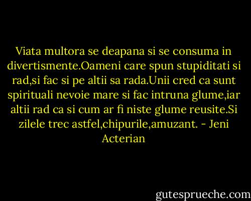Viata multora se deapana si se consuma in divertismente.Oameni care spun stupiditati si rad,si fac si pe altii sa rada.Unii cred ca sunt spirituali nevoie mare si fac intruna glume,iar altii rad ca si cum ar fi niste glume reusite.Si zilele trec astfel,chipurile,amuzant. - Jeni Acterian