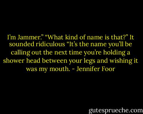 I’m Jammer.”<br />“What kind of name is that?” It sounded ridiculous<br />“It’s the name you’ll be calling out the next time you’re holding a shower head between your legs and wishing it was my mouth. - Jennifer Foor