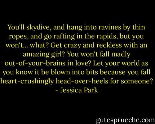 You'll skydive, and hang into ravines by thin ropes, and go rafting in the rapids, but you won't... what? Get crazy and reckless with an amazing girl? You won't fall madly out-of-your-brains in love? Let your world as you know it be blown into bits because you fall heart-crushingly head-over-heels for someone? - Jessica Park