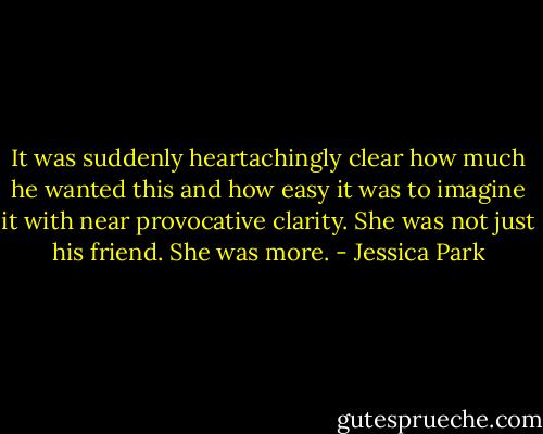 It was suddenly heartachingly clear how much he wanted this and how easy it was to imagine it with near provocative clarity. She was not just his friend. She was more. - Jessica Park