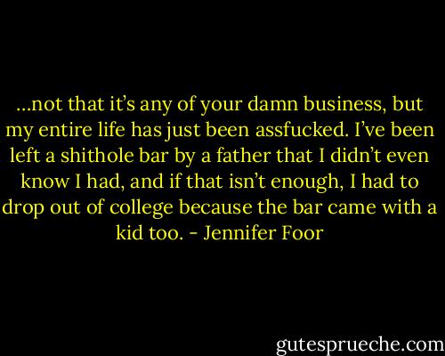 …not that it’s any of your damn business, but my entire life has just been assfucked. I’ve been left a shithole bar by a father that I didn’t even know I had, and if that isn’t enough, I had to drop out of college because the bar came with a kid too. - Jennifer Foor