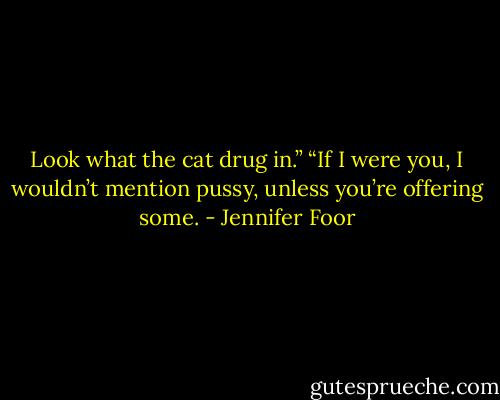 Look what the cat drug in.”<br />“If I were you, I wouldn’t mention pussy, unless you’re offering some. - Jennifer Foor