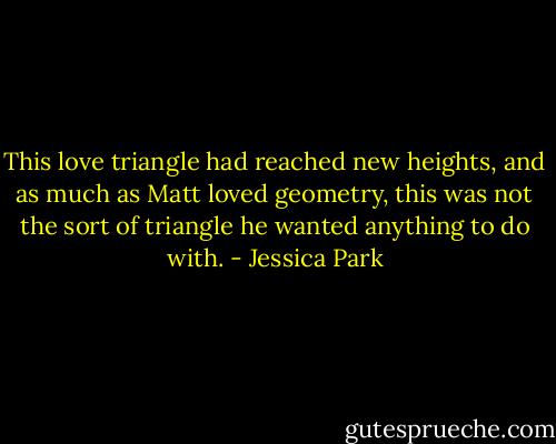 This love triangle had reached new heights, and as much as Matt loved geometry, this was not the sort of triangle he wanted anything to do with. - Jessica Park