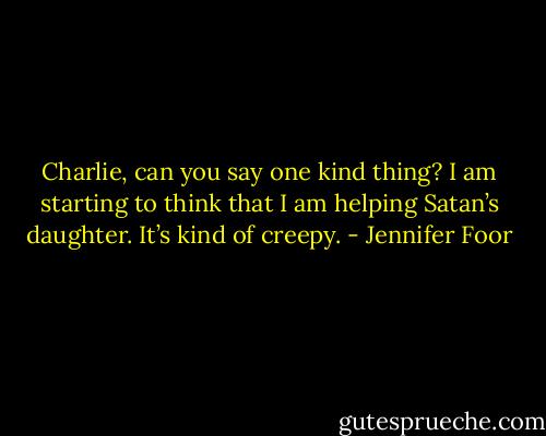 Charlie, can you say one kind thing? I am starting to think that I am helping Satan’s daughter. It’s kind of creepy. - Jennifer Foor