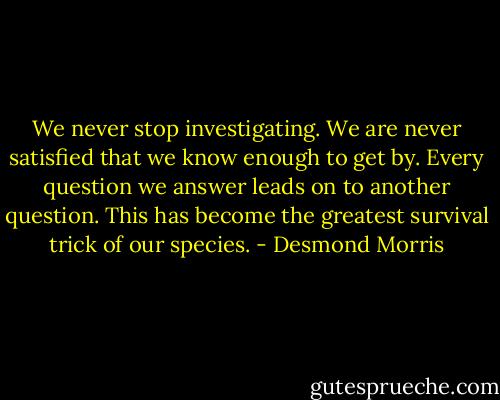 We never stop investigating. We are never satisfied that we know enough to get by. Every question we answer leads on to another question. This has become the greatest survival trick of our species. - Desmond Morris