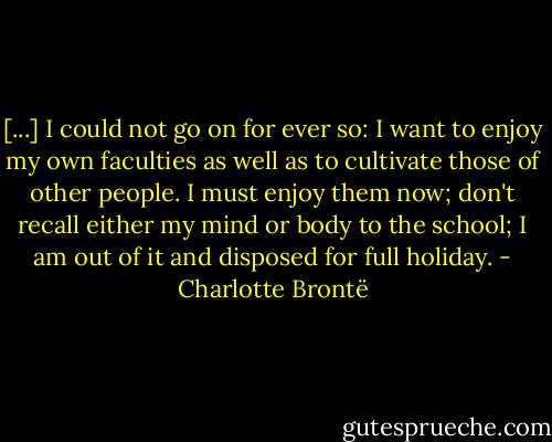 [...] I could not go on for ever so: I want to enjoy my own faculties as well as to cultivate those of other people. I must enjoy them now; don't recall either my mind or body to the school; I am out of it and disposed for full holiday. - Charlotte Brontë