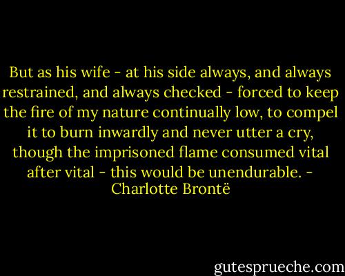 But as his wife - at his side always, and always restrained, and always checked - forced to keep the fire of my nature continually low, to compel it to burn inwardly and never utter a cry, though the imprisoned flame consumed vital after vital - this would be unendurable. - Charlotte Brontë