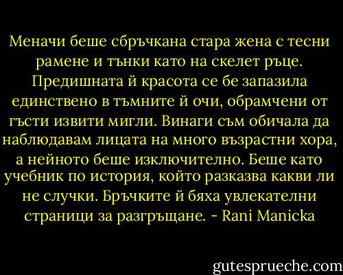 Меначи беше сбръчкана стара жена с тесни рамене и тънки като на скелет ръце. Предишната й красота се бе запазила единствено в тъмните й очи, обрамчени от гъсти извити мигли. Винаги съм обичала да наблюдавам лицата на много възрастни хора, а нейното беше изключително. Беше като учебник по история, който разказва какви ли не случки. Бръчките й бяха увлекателни страници за разгръщане. - Rani Manicka