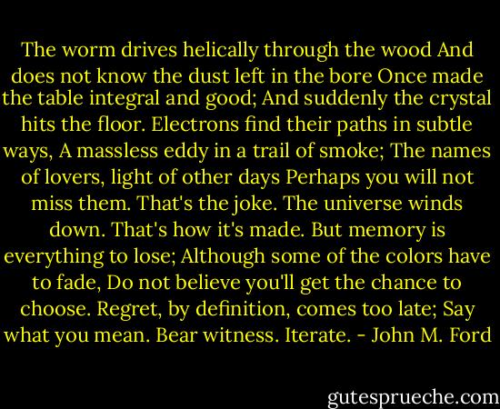 The worm drives helically through the wood<br />And does not know the dust left in the bore<br />Once made the table integral and good;<br />And suddenly the crystal hits the floor.<br />Electrons find their paths in subtle ways,<br />A massless eddy in a trail of smoke;<br />The names of lovers, light of other days<br />Perhaps you will not miss them. That's the joke.<br />The universe winds down. That's how it's made.<br />But memory is everything to lose;<br />Although some of the colors have to fade,<br />Do not believe you'll get the chance to choose.<br />Regret, by definition, comes too late;<br />Say what you mean. Bear witness. Iterate. - John M. Ford
