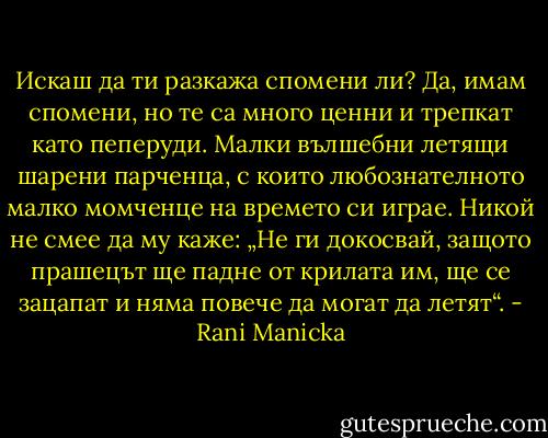 Искаш да ти разкажа спомени ли? Да, имам спомени, но те са много ценни и трепкат като пеперуди. Малки вълшебни летящи шарени парченца, с които любознателното малко момченце на времето си играе. Никой не смее да му каже: „Не ги докосвай, защото прашецът ще падне от крилата им, ще се зацапат и няма повече да могат да летят“. - Rani Manicka
