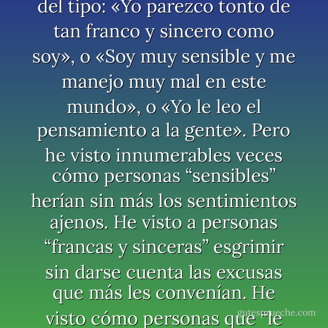 Sin embargo, la mayoría de las personas de este mundo no parece sentir ese temor, esa incertidumbre. En cuanto tienen oportunidad hablan de sí mismos con una sinceridad pasmosa. Suelen decir frases del tipo: «Yo parezco tonto de tan franco y sincero como soy», o «Soy muy sensible y me manejo muy mal en este mundo», o «Yo le leo el pensamiento a la gente». Pero he visto innumerables veces cómo personas “sensibles” herían sin más los sentimientos ajenos. He visto a personas “francas y sinceras” esgrimir sin darse cuenta las excusas que más les convenían. He visto cómo personas que “le leían el pensamiento a la gente” eran engañadas por los halagos más burdos. Todo ello me lleva a pensar: «¿Qué sabemos, en realidad, de nosotros mismos?». - Haruki Murakami