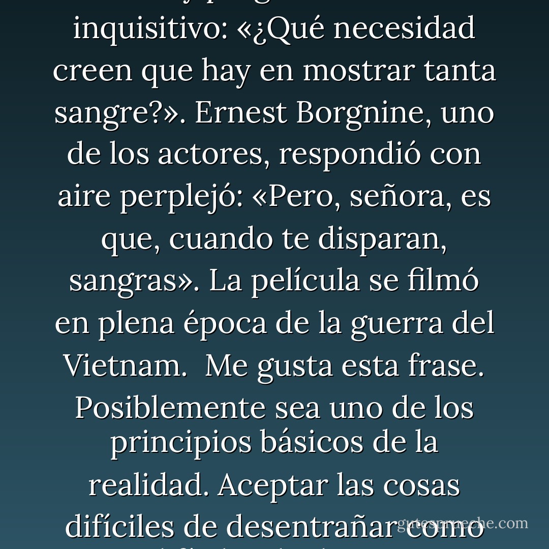 Hace tiempo, cuando se estrenó Grupo salvaje, de Sam Peckinpah, en la rueda de prensa una periodista alzó la mano y preguntó en tono inquisitivo: «¿Qué necesidad creen que hay en mostrar tanta sangre?». Ernest Borgnine, uno de los actores, respondió con aire perplejó: «Pero, señora, es que, cuando te disparan, sangras». La película se filmó en plena época de la guerra del Vietnam.<br /><br />Me gusta esta frase. Posiblemente sea uno de los principios básicos de la realidad. Aceptar las cosas difíciles de desentrañar como cosas difíciles de desentrañar, aceptar el hecho de sangrar. Disparar y sangrar.<br /><br />Es que, cuando te disparan, sangras. - Haruki Murakami