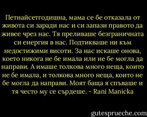Петнайсетгодишна, мама се бе отказала от живота си заради нас и си запази правото да живее чрез нас. Тя преливаше безграничната си енергия в нас. Подтикваше ни към недостижими висоти. За нас искаше онова, което никога не бе имала или не бе могла да направи. А имаше толкова много неща, които не бе имала, и толкова много неща, които не бе могла да направи. Моят баща я спъваше и тя често му се сърдеше. - Rani Manicka