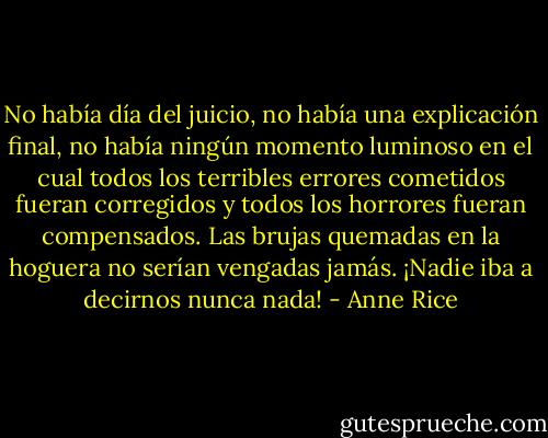 No había día del juicio, no había una explicación final, no había ningún momento luminoso en el cual todos los terribles errores cometidos fueran corregidos y todos los horrores fueran compensados.<br />Las brujas quemadas en la hoguera no serían vengadas jamás.<br />¡Nadie iba a decirnos nunca nada! - Anne Rice