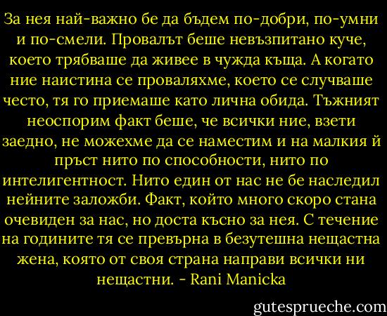 За нея най-важно бе да бъдем по-добри, по-умни и по-смели. Провалът беше невъзпитано куче, което трябваше да живее в чужда къща. А когато ние наистина се проваляхме, което се случваше често, тя го приемаше като лична обида. Тъжният неоспорим факт беше, че всички ние, взети заедно, не можехме да се наместим и на малкия й пръст нито по способности, нито по интелигентност. Нито един от нас не бе наследил нейните заложби. Факт, който много скоро стана очевиден за нас, но доста късно за нея. С течение на годините тя се превърна в безутешна нещастна жена, която от своя страна направи всички ни нещастни. - Rani Manicka