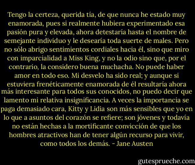 Tengo la certeza, querida tía, de que nunca he estado muy enamorada, pues si realmente hubiera experimentado esa pasión pura y elevada, ahora detestaría hasta el nombre de semejante individuo y le desearía toda suerte de males. Pero no sólo abrigo sentimientos cordiales hacia él, sino que miro con imparcialidad a Miss King, y no la odio sino que, por el contrario, la considero buena muchacha. No puede haber amor en todo eso. Mi desvelo ha sido real; y aunque si estuviera frenéticamente enamorada de él resultaría ahora más interesante para todos sus conocidos, no puedo decir que lamento mi relativa insignificancia. A veces la importancia se paga demasiado cara, Kitty y Lidia son más sensibles que yo en lo que a asuntos del corazón se refiere; son jóvenes y todavía no están hechas a la mortificante convicción de que los hombres atractivos han de tener algún recurso para vivir, como todos los demás. - Jane Austen