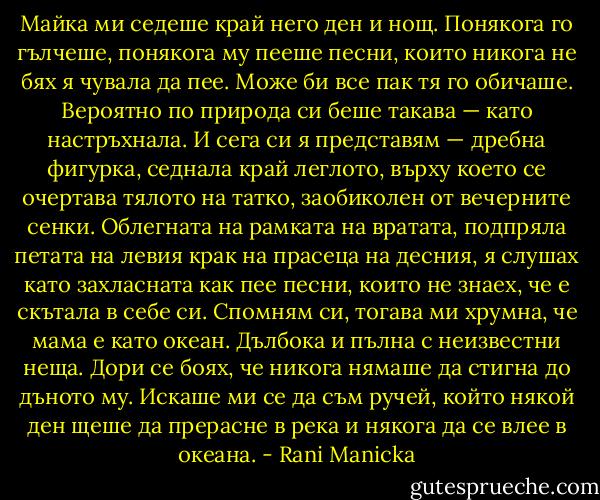 Майка ми седеше край него ден и нощ. Понякога го гълчеше, понякога му пееше песни, които никога не бях я чувала да пее. Може би все пак тя го обичаше. Вероятно по природа си беше такава — като настръхнала. И сега си я представям — дребна фигурка, седнала край леглото, върху което се очертава тялото на татко, заобиколен от вечерните сенки. Облегната на рамката на вратата, подпряла петата на левия крак на прасеца на десния, я слушах като захласната как пее песни, които не знаех, че е скътала в себе си. Спомням си, тогава ми хрумна, че мама е като океан. Дълбока и пълна с неизвестни неща. Дори се боях, че никога нямаше да стигна до дъното му. Искаше ми се да съм ручей, който някой ден щеше да прерасне в река и някога да се влее в океана. - Rani Manicka