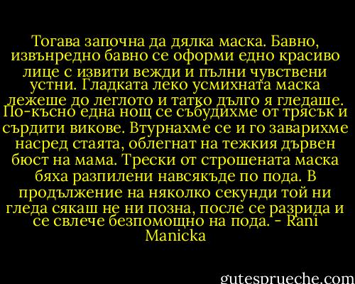 Тогава започна да дялка маска. Бавно, извънредно бавно се оформи едно красиво лице с извити вежди и пълни чувствени устни. Гладката леко усмихната маска лежеше до леглото и татко дълго я гледаше. По-късно една нощ се събудихме от трясък и сърдити викове. Втурнахме се и го заварихме насред стаята, облегнат на тежкия дървен бюст на мама. Трески от строшената маска бяха разпилени навсякъде по пода. В продължение на няколко секунди той ни гледа сякаш не ни позна, после се разрида и се свлече безпомощно на пода. - Rani Manicka