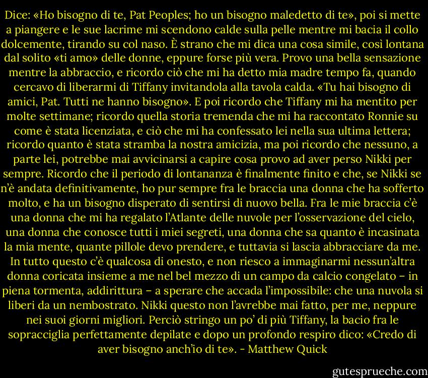 Dice: «Ho bisogno di te, Pat Peoples; ho un bisogno maledetto di te»,<br />poi si mette a piangere e le sue lacrime mi scendono calde sulla pelle mentre mi bacia il collo<br />dolcemente, tirando su col naso.<br />È strano che mi dica una cosa simile, così lontana dal solito «ti amo» delle donne, eppure<br />forse più vera. Provo una bella sensazione mentre la abbraccio, e ricordo ciò che mi ha detto<br />mia madre tempo fa, quando cercavo di liberarmi di Tiffany invitandola alla tavola calda. «Tu hai<br />bisogno di amici, Pat. Tutti ne hanno bisogno».<br />E poi ricordo che Tiffany mi ha mentito per molte settimane; ricordo quella storia tremenda<br />che mi ha raccontato Ronnie su come è stata licenziata, e ciò che mi ha confessato lei nella sua<br />ultima lettera; ricordo quanto è stata stramba la nostra amicizia, ma poi ricordo che nessuno, a<br />parte lei, potrebbe mai avvicinarsi a capire cosa provo ad aver perso Nikki per sempre. Ricordo<br />che il periodo di lontananza è finalmente finito e che, se Nikki se n’è andata definitivamente, ho<br />pur sempre fra le braccia una donna che ha sofferto molto, e ha un bisogno disperato di sentirsi<br />di nuovo bella. Fra le mie braccia c’è una donna che mi ha regalato l’Atlante delle nuvole per<br />l’osservazione del cielo, una donna che conosce tutti i miei segreti, una donna che sa quanto è<br />incasinata la mia mente, quante pillole devo prendere, e tuttavia si lascia abbracciare da me. In<br />tutto questo c’è qualcosa di onesto, e non riesco a immaginarmi nessun’altra donna coricata<br />insieme a me nel bel mezzo di un campo da calcio congelato – in piena tormenta, addirittura – a<br />sperare che accada l’impossibile: che una nuvola si liberi da un nembostrato.<br />Nikki questo non l’avrebbe mai fatto, per me, neppure nei suoi giorni migliori.<br />Perciò stringo un po’ di più Tiffany, la bacio fra le sopracciglia perfettamente depilate e dopo<br />un profondo respiro dico: «Credo di aver bisogno anch’io di te». - Matthew Quick