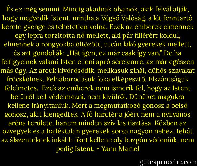 És ez még semmi. Mindig akadnak olyanok, akik felvállalják, hogy megvédik Istent, mintha a Végső Valóság, a lét fenntartó kerete gyenge és tehetetlen volna. Ezek az emberek elmennek egy lepra torzította nő mellett, aki pár fillérért koldul, elmennek a rongyokba öltözött, utcán lakó gyerekek mellett, és azt gondolják: „Hát igen, ez már csak így van.” De ha felfigyelnek valami Isten elleni apró sérelemre, az már egészen más ügy. Az arcuk kivörösödik, mellkasuk zihál, dühös szavakat fröcskölnek. Felháborodásuk foka elképesztő. Elszántságuk félelmetes. <br />Ezek az emberek nem ismerik fel, hogy az Istent belülről kell védelmezni, nem kívülről. Dühüket magukra kellene irányítaniuk. Mert a megmutatkozó gonosz a belső gonosz, akit kiengedtek. A fő harctér a jóért nem a nyilvános aréna területe, hanem minden szív kis tisztása. Közben az özvegyek és a hajléktalan gyerekek sorsa nagyon nehéz, tehát az álszenteknek inkább őket kellene oly buzgón védeniük, nem pedig Istent. - Yann Martel