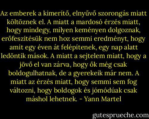 Az emberek a kimerítő, elnyűvő szorongás miatt költöznek el. A miatt a mardosó érzés miatt, hogy mindegy, milyen keményen dolgoznak, erőfeszítésük nem hoz semmi eredményt, hogy amit egy éven át felépítenek, egy nap alatt ledöntik mások. A miatt a sejtelem miatt, hogy a jövő el van zárva, hogy ők még csak boldogulhatnak, de a gyerekeik már nem. A miatt az érzés miatt, hogy semmi sem fog változni, hogy boldogok és jómódúak csak máshol lehetnek. - Yann Martel