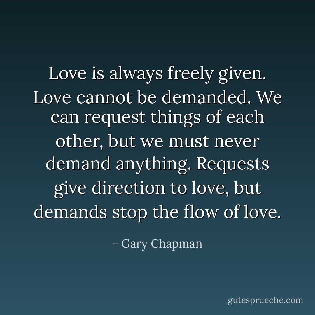Love is always freely given. Love cannot be demanded. We can request things of each other, but we must never demand anything. Requests give direction to love, but demands stop the flow of love. - Gary Chapman