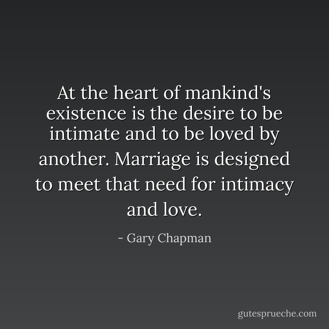 At the heart of mankind's existence is the desire to be intimate and to be loved by another. Marriage is designed to meet that need for intimacy and love. - Gary Chapman