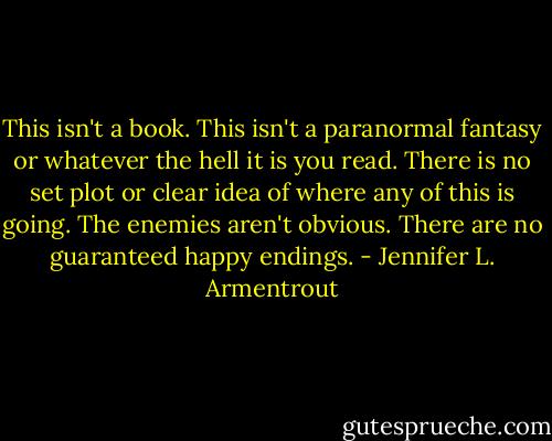 This isn't a book. This isn't a paranormal fantasy or whatever the hell it is you read. There is no set plot or clear idea of where any of this is going. The enemies aren't obvious. There are no guaranteed happy endings. - Jennifer L. Armentrout
