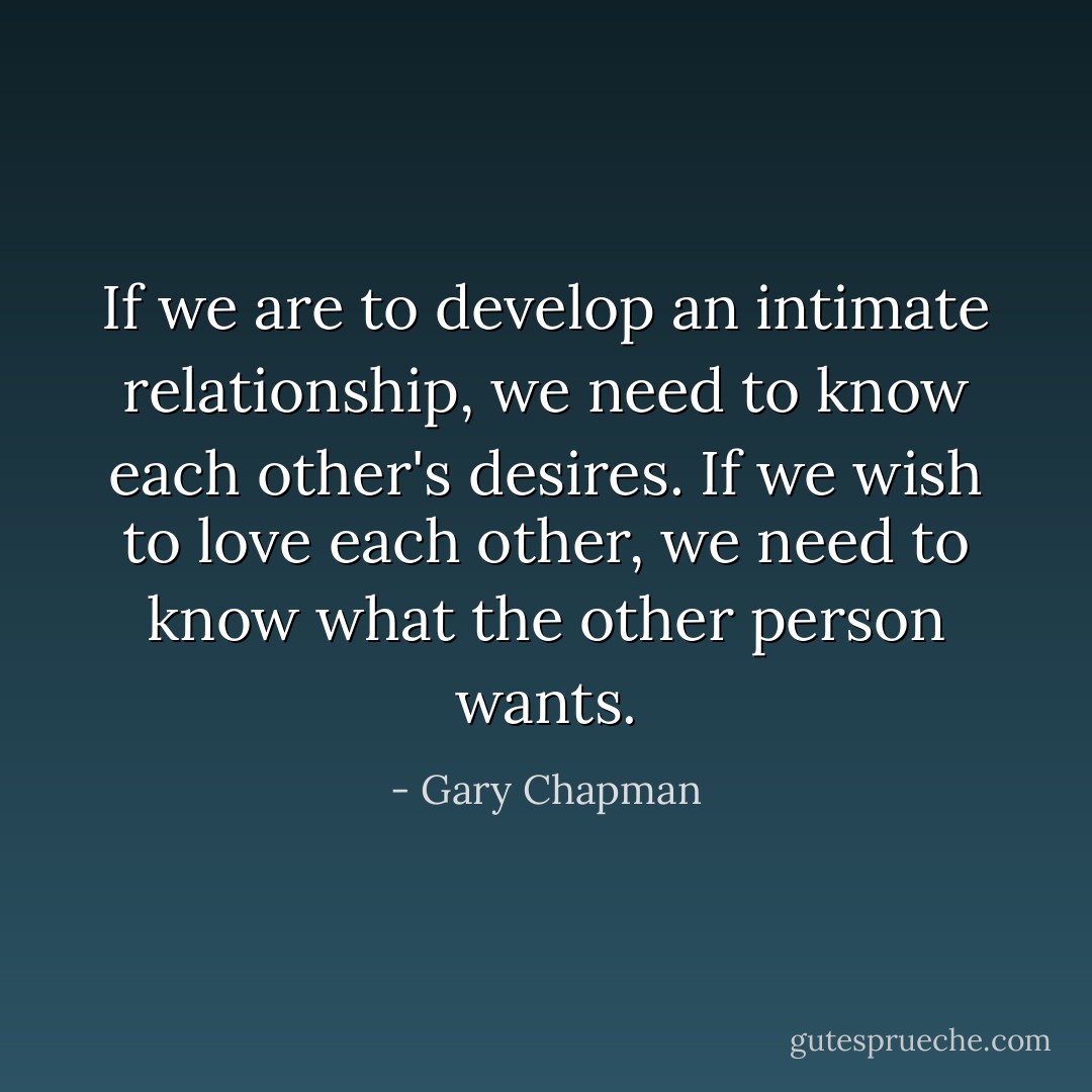 If we are to develop an intimate relationship, we need to know each other's desires. If we wish to love each other, we need to know what the other person wants. - Gary Chapman