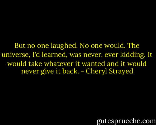 But no one laughed. No one would. The universe, I'd learned, was never, ever kidding. It would take whatever it wanted and it would never give it back. - Cheryl Strayed