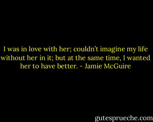 I was in love with her; couldn’t imagine my life without her in it; but at the same time, I wanted her to have better. - Jamie McGuire