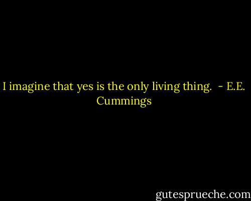 I imagine that yes is the only living thing.  - E.E. Cummings