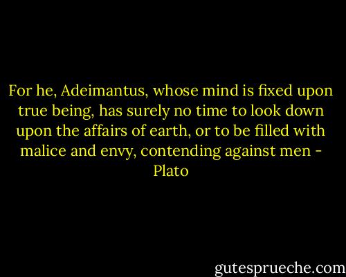 For he, Adeimantus, whose mind is fixed upon true being, has surely no time to look down upon the affairs of earth, or to be filled with malice and envy, contending against men - Plato