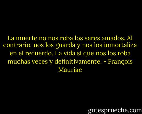 La muerte no nos roba los seres amados. Al contrario, nos los guarda y nos los inmortaliza en el recuerdo. La vida sí que nos los roba muchas veces y definitivamente. - François Mauriac