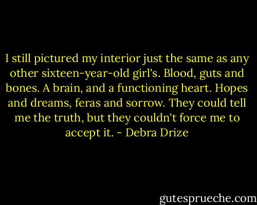 I still pictured my interior just the same as any other sixteen-year-old girl's. Blood, guts and bones. A brain, and a functioning heart. Hopes and dreams, feras and sorrow. They could tell me the truth, but they couldn't force me to accept it. - Debra Drize