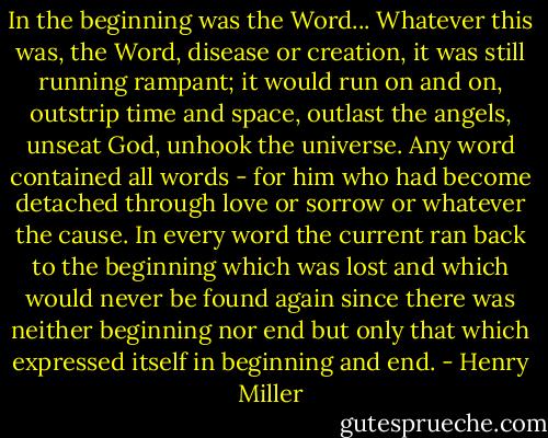 In the beginning was the Word... Whatever this was, the Word, disease or creation, it was still running rampant; it would run on and on, outstrip time and space, outlast the angels, unseat God, unhook the universe. Any word contained all words - for him who had become detached through love or sorrow or whatever the cause. In every word the current ran back to the beginning which was lost and which would never be found again since there was neither beginning nor end but only that which expressed itself in beginning and end. - Henry Miller