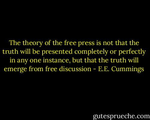 The theory of the free press is not that the truth will be presented completely or perfectly in any one instance, but that the truth will emerge from free discussion - E.E. Cummings