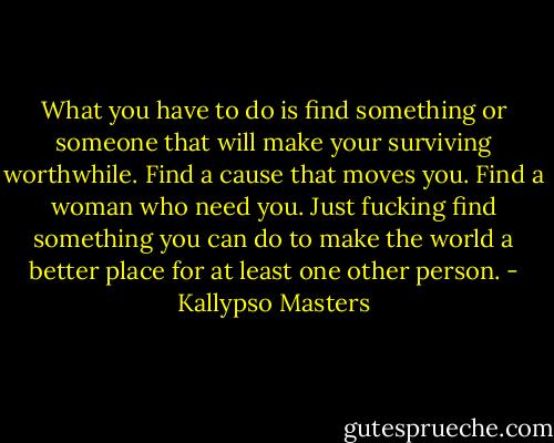 What you have to do is find something or someone that will make your surviving worthwhile. Find a cause that moves you. Find a woman who need you. Just fucking find something you can do to make the world a better place for at least one other person. - Kallypso Masters