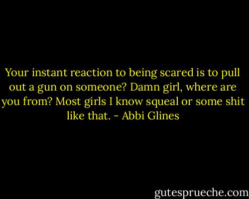 Your instant reaction to being scared is to pull out a gun on someone? Damn girl, where are you from? Most girls I know squeal or some shit like that. - Abbi Glines