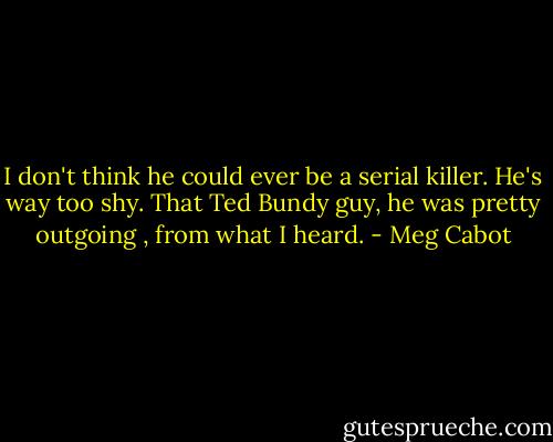 I don't think he could ever be a serial killer. He's way too shy. That Ted Bundy guy, he was pretty outgoing , from what I heard. - Meg Cabot