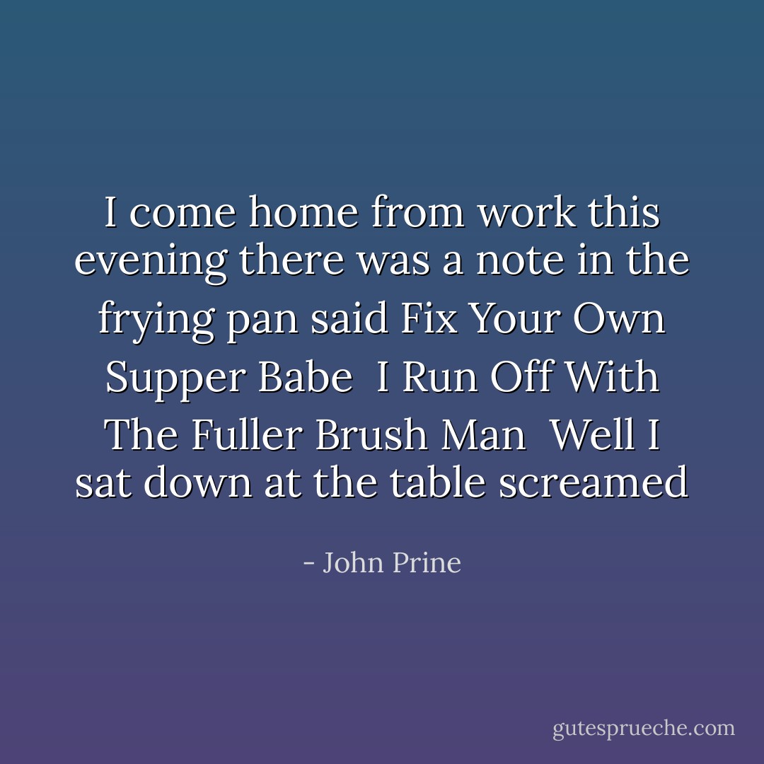 I come home from work this evening<br />there was a note in the frying pan<br />said Fix Your Own Supper Babe <br />I Run Off With The Fuller Brush Man<br /><br />Well I sat down at the table<br />screamed  - John Prine