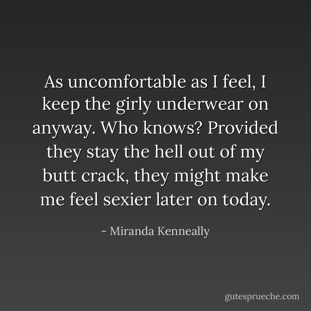 As uncomfortable as I feel, I keep the girly underwear on anyway. Who knows? Provided they stay the hell out of my butt crack, they might make me feel sexier later on today. - Miranda Kenneally